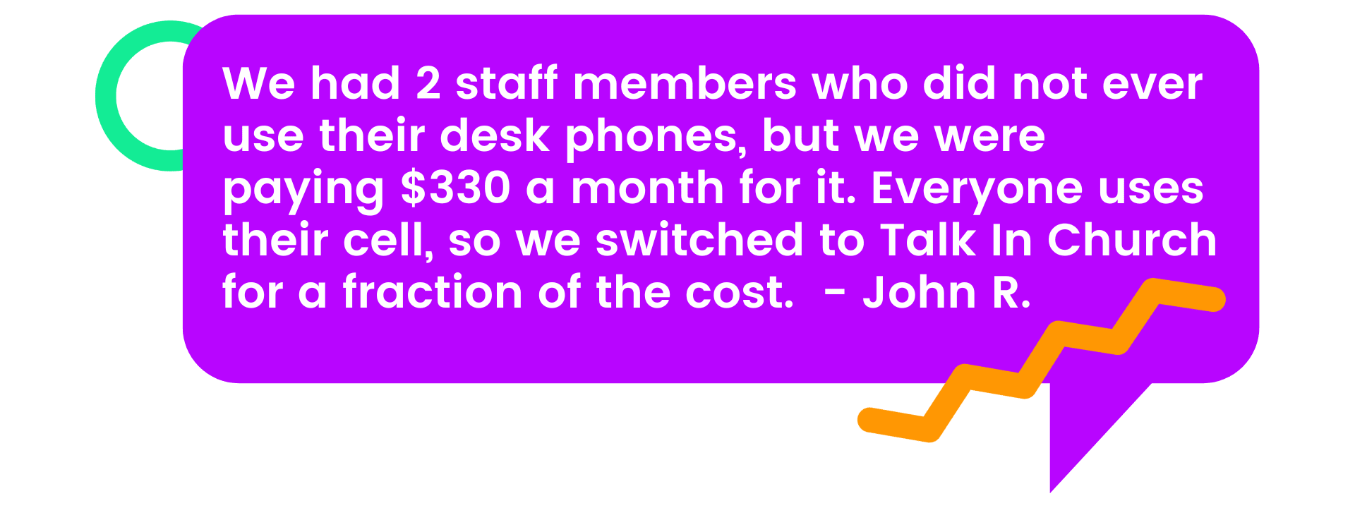 John's Testimonial - We had 2 staff members who did not ever use their desk phones, but we were paying $330 a month for it. Everyone uses their cell, so we switched to Talk In Church for a fraction of the cost.